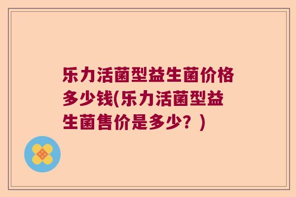 乐力活菌型益生菌价格多少钱(乐力活菌型益生菌售价是多少？)