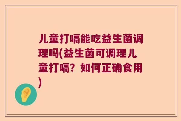 儿童打嗝能吃益生菌调理吗(益生菌可调理儿童打嗝？如何正确食用)