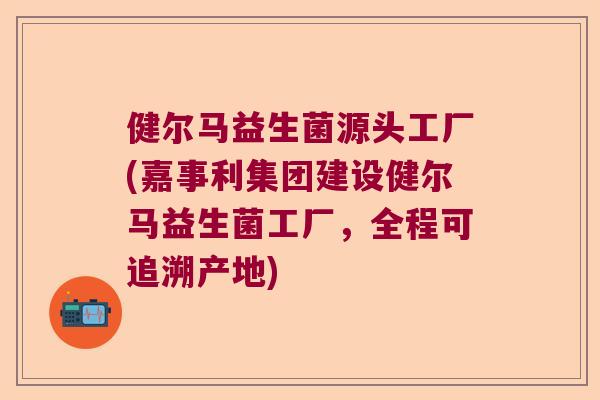 健尔马益生菌源头工厂(嘉事利集团建设健尔马益生菌工厂,全程可追溯产地) 健尔马益生菌源头工厂(嘉事利集团建设健尔马益生菌工厂,全程可追溯产地)