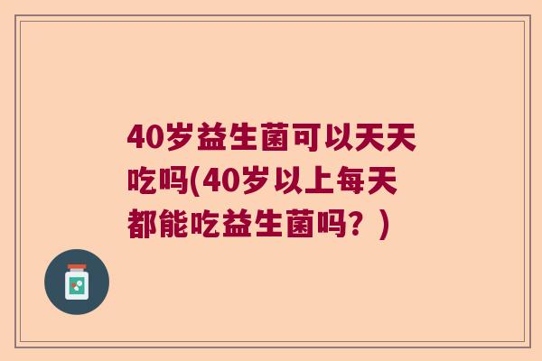 40岁益生菌可以天天吃吗(40岁以上每天都能吃益生菌吗？)