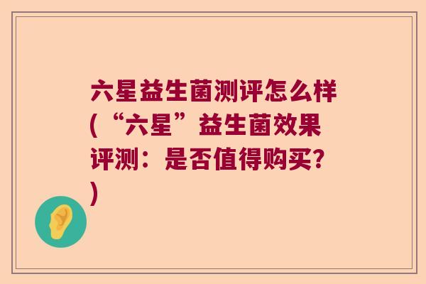六星益生菌测评怎么样(“六星”益生菌效果评测：是否值得购买？)