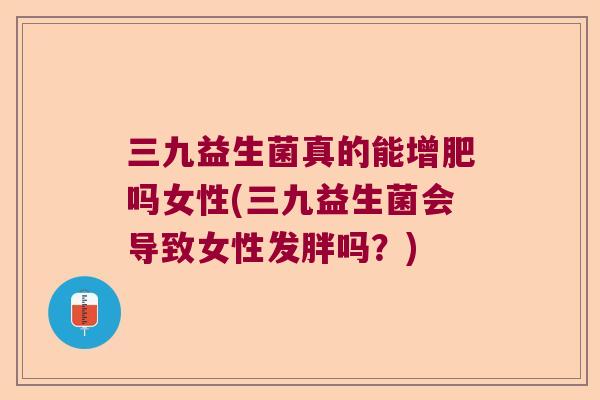 三九益生菌真的能增肥吗女性(三九益生菌会导致女性发胖吗？)