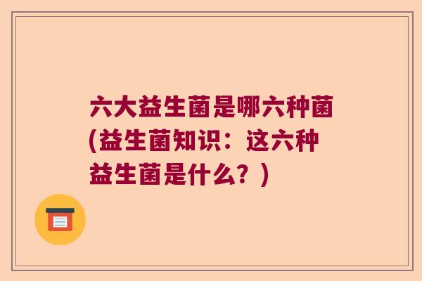 六大益生菌是哪六种菌(益生菌知识:这六种益生菌是什么?) 六大益生菌是哪六种菌(益生菌知识:这六种益生菌是什么?)