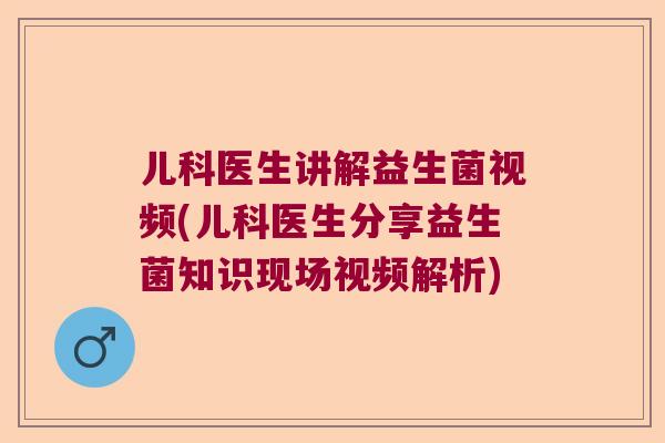 儿科医生讲解益生菌视频(儿科医生分享益生菌知识现场视频解析)