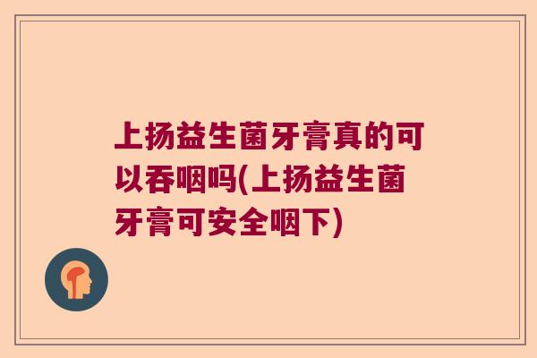 上扬益生菌牙膏真的可以吞咽吗(上扬益生菌牙膏可安全咽下)