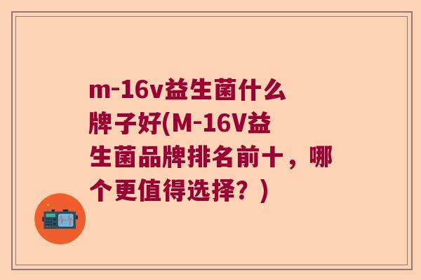m-16v益生菌什么牌子好(M-16V益生菌品牌排名前十，哪个更值得选择？)