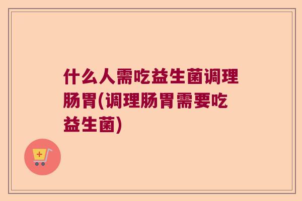 什么人需吃益生菌调理肠胃(调理肠胃需要吃益生菌)