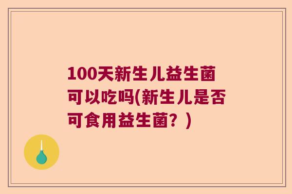 100天新生儿益生菌可以吃吗(新生儿是否可食用益生菌？)