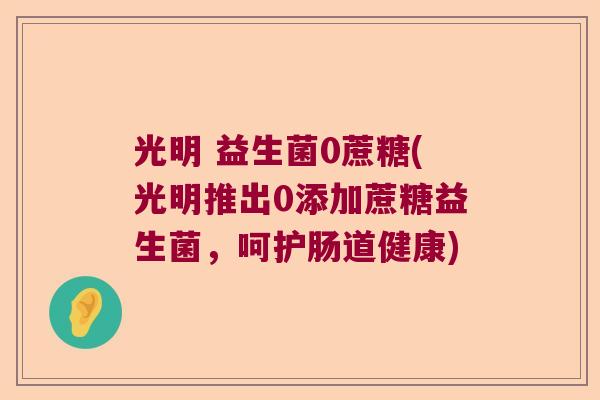 光明 益生菌0蔗糖(光明推出0添加蔗糖益生菌,呵护肠道健康) 光明 益生菌0蔗糖(光明推出0添加蔗糖益生菌,呵护肠道健康)