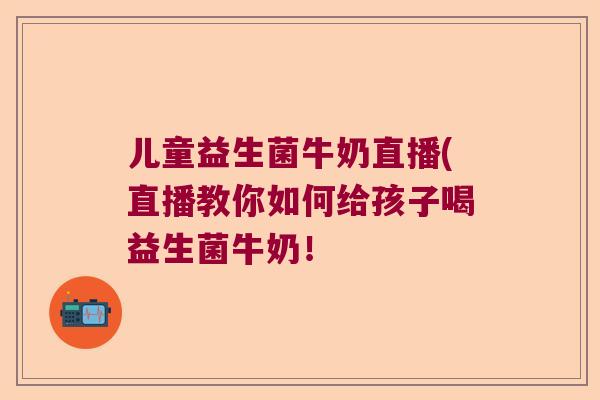儿童益生菌牛奶直播(直播教你如何给孩子喝益生菌牛奶！