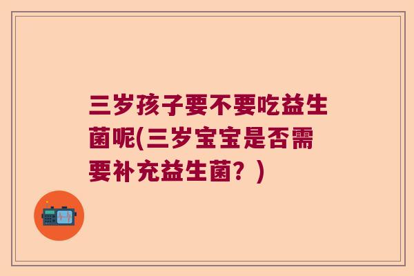 三岁孩子要不要吃益生菌呢(三岁宝宝是否需要补充益生菌？)