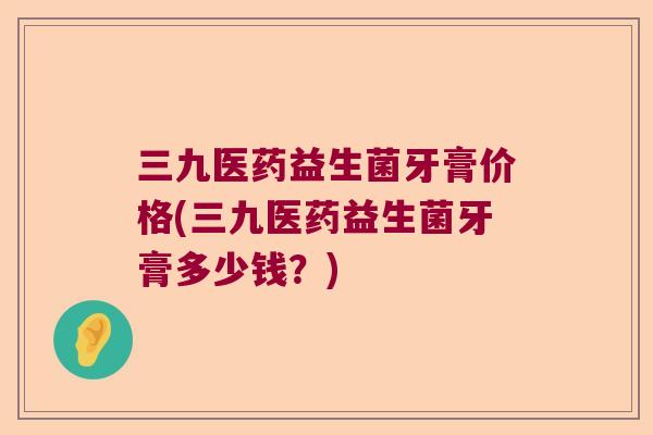 三九医药益生菌牙膏价格(三九医药益生菌牙膏多少钱？)