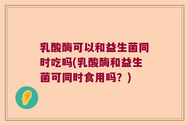 乳酸酶可以和益生菌同时吃吗(乳酸酶和益生菌可同时食用吗？)