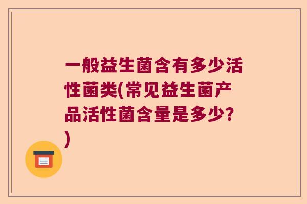 一般益生菌含有多少活性菌类(常见益生菌产品活性菌含量是多少？)