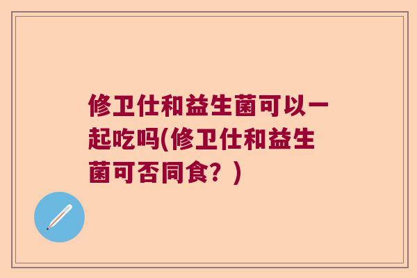 修卫仕和益生菌可以一起吃吗(修卫仕和益生菌可否同食?) 修卫仕和益生菌可以一起吃吗(修卫仕和益生菌可否同食?)