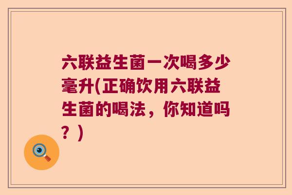 六联益生菌一次喝多少毫升(正确饮用六联益生菌的喝法,你知道吗?) 六联益生菌一次喝多少毫升(正确饮用六联益生菌的喝法,你知道吗?)