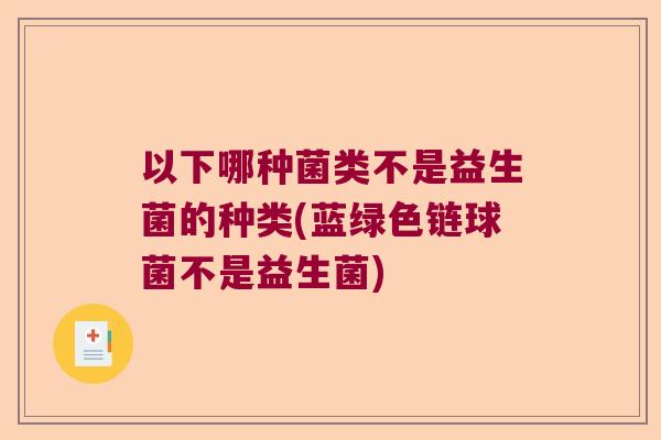 以下哪种菌类不是益生菌的种类(蓝绿色链球菌不是益生菌)