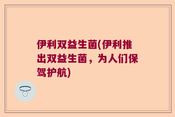 伊利双益生菌(伊利推出双益生菌,为人们保驾护航) 伊利双益生菌(伊利推出双益生菌,为人们保驾护航)
