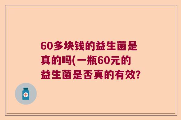 60多块钱的益生菌是真的吗(一瓶60元的益生菌是否真的有效? 60多块钱的益生菌是真的吗(一瓶60元的益生菌是否真的有效?