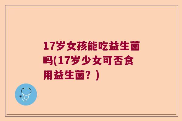 17岁女孩能吃益生菌吗(17岁少女可否食用益生菌？)