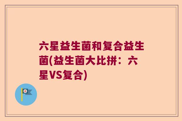 六星益生菌和复合益生菌(益生菌大比拼:六星VS复合) 六星益生菌和复合益生菌(益生菌大比拼:六星VS复合)
