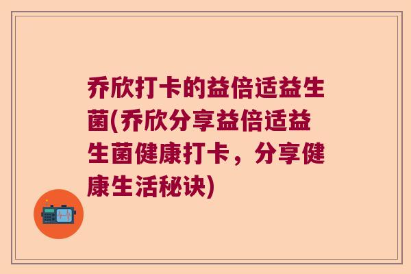 乔欣打卡的益倍适益生菌(乔欣分享益倍适益生菌健康打卡，分享健康生活秘诀)