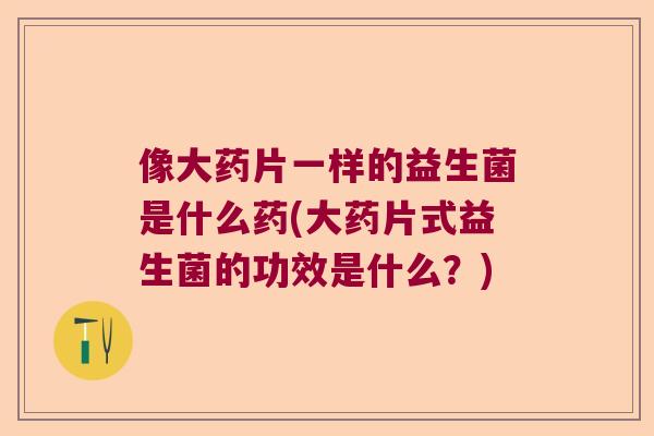 像大药片一样的益生菌是什么药(大药片式益生菌的功效是什么？)