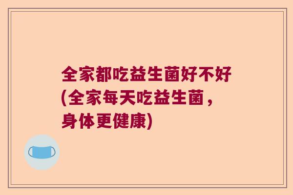 全家都吃益生菌好不好(全家每天吃益生菌，身体更健康)