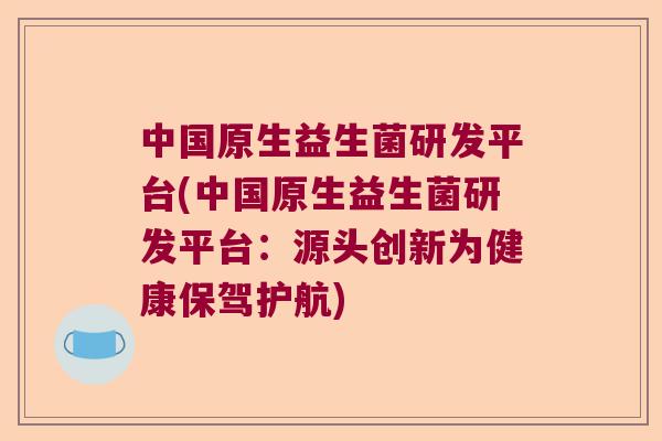 中国原生益生菌研发平台(中国原生益生菌研发平台:源头创新为健康保驾护航) 中国原生益生菌研发平台(中国原生益生菌研发平台:源头创新为健康保驾护航)