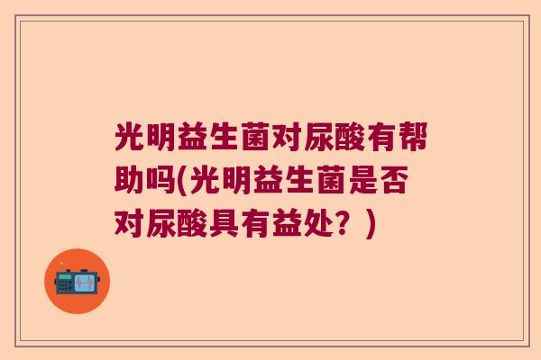 光明益生菌对尿酸有帮助吗(光明益生菌是否对尿酸具有益处？)