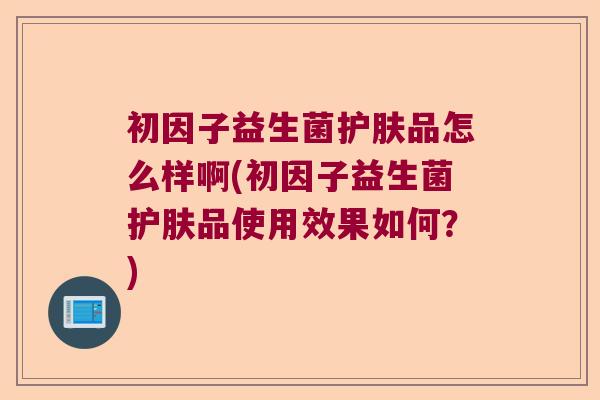 初因子益生菌护肤品怎么样啊(初因子益生菌护肤品使用效果如何？)