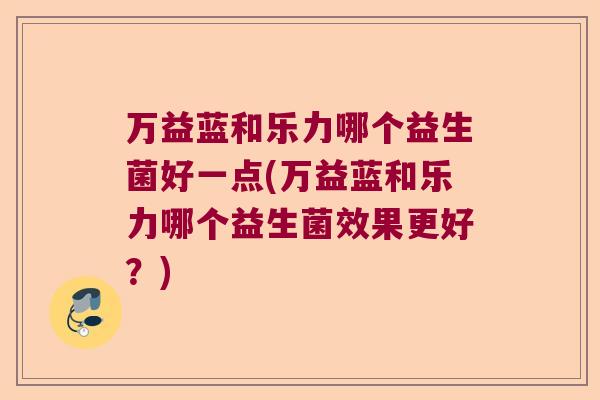 万益蓝和乐力哪个益生菌好一点(万益蓝和乐力哪个益生菌效果更好？)