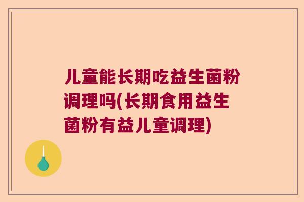 儿童能长期吃益生菌粉调理吗(长期食用益生菌粉有益儿童调理)
