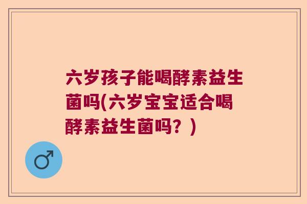 六岁孩子能喝酵素益生菌吗(六岁宝宝适合喝酵素益生菌吗?) 六岁孩子能喝酵素益生菌吗(六岁宝宝适合喝酵素益生菌吗?)