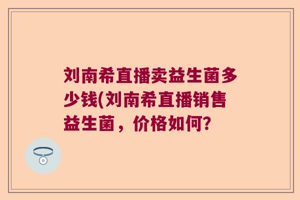 刘南希直播卖益生菌多少钱(刘南希直播销售益生菌，价格如何？