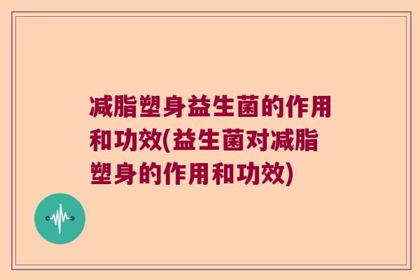 减脂塑身益生菌的作用和功效(益生菌对减脂塑身的作用和功效)