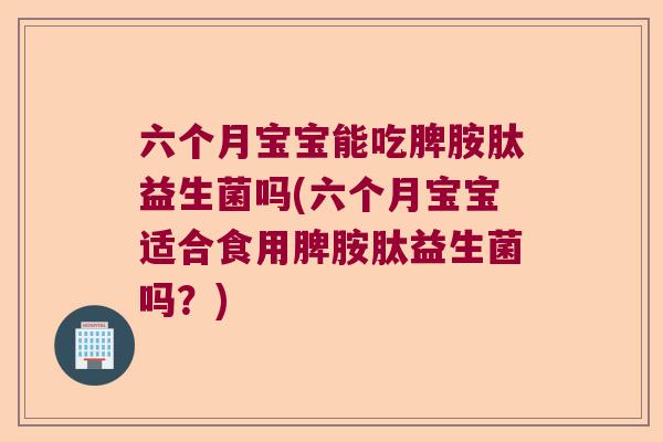 六个月宝宝能吃脾胺肽益生菌吗(六个月宝宝适合食用脾胺肽益生菌吗？)