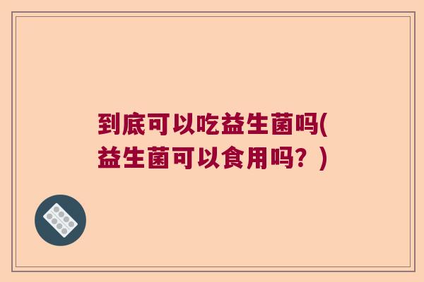 到底可以吃益生菌吗(益生菌可以食用吗？)