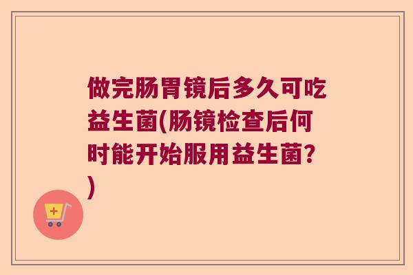 做完肠胃镜后多久可吃益生菌(肠镜检查后何时能开始服用益生菌?) 做完肠胃镜后多久可吃益生菌(肠镜检查后何时能开始服用益生菌?)