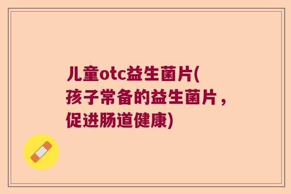儿童otc益生菌片(孩子常备的益生菌片，促进肠道健康)