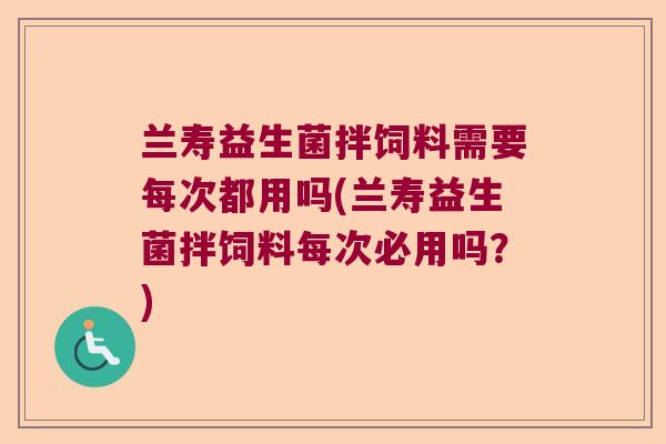 兰寿益生菌拌饲料需要每次都用吗(兰寿益生菌拌饲料每次必用吗？)