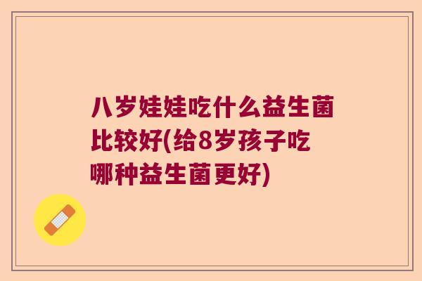 八岁娃娃吃什么益生菌比较好(给8岁孩子吃哪种益生菌更好)