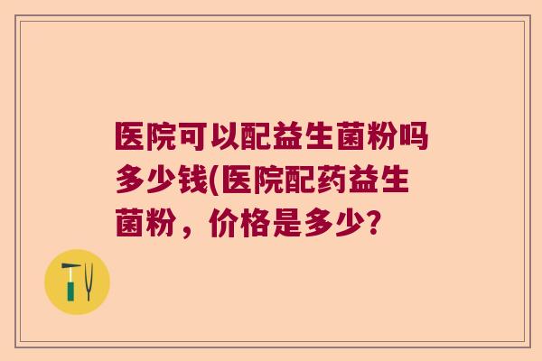 医院可以配益生菌粉吗多少钱(医院配药益生菌粉，价格是多少？