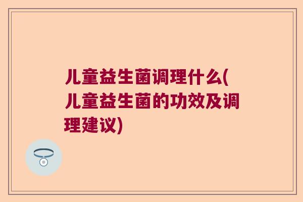 儿童益生菌调理什么(儿童益生菌的功效及调理建议) 儿童益生菌调理什么(儿童益生菌的功效及调理建议)