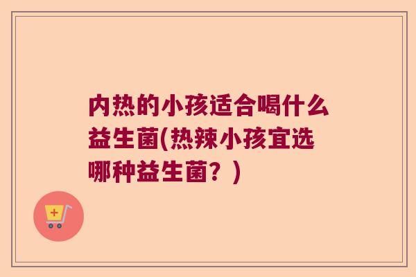 内热的小孩适合喝什么益生菌(热辣小孩宜选哪种益生菌？)