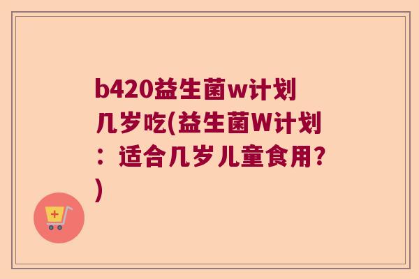 b420益生菌w计划几岁吃(益生菌W计划：适合几岁儿童食用？)