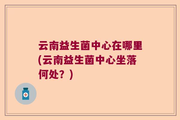 云南益生菌中心在哪里(云南益生菌中心坐落何处？)