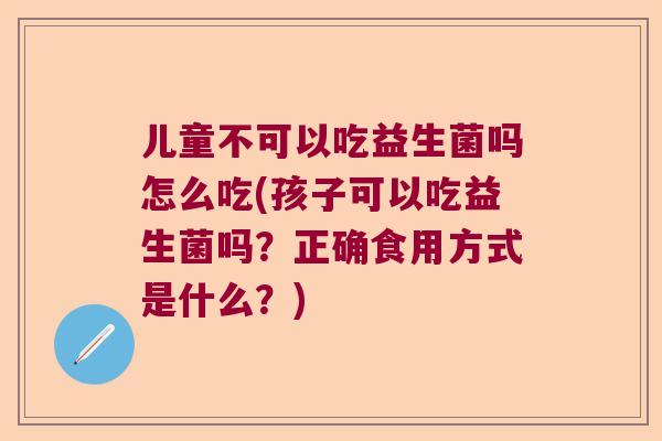 儿童不可以吃益生菌吗怎么吃(孩子可以吃益生菌吗？正确食用方式是什么？)