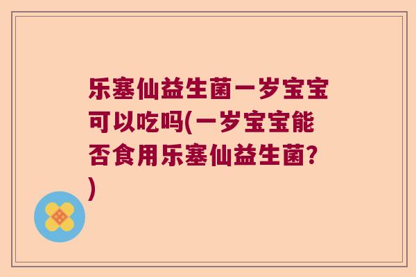 乐塞仙益生菌一岁宝宝可以吃吗(一岁宝宝能否食用乐塞仙益生菌？)