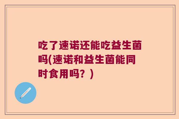 吃了速诺还能吃益生菌吗(速诺和益生菌能同时食用吗？)